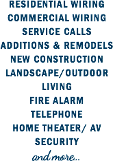 RESIDENTIAL WIRING
COMMERCIAL WIRING
SERVICE CALLS
ADDITIONS & REMODELS
NEW CONSTRUCTION
LANDSCAPE/OUTDOOR LIVING
FIRE ALARM
TELEPHONE
HOME THEATER/ AV
SECURITY
and more...